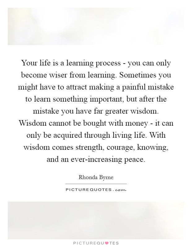 Your life is a learning process - you can only become wiser from learning. Sometimes you might have to attract making a painful mistake to learn something important, but after the mistake you have far greater wisdom. Wisdom cannot be bought with money - it can only be acquired through living life. With wisdom comes strength, courage, knowing, and an ever-increasing peace Picture Quote #1