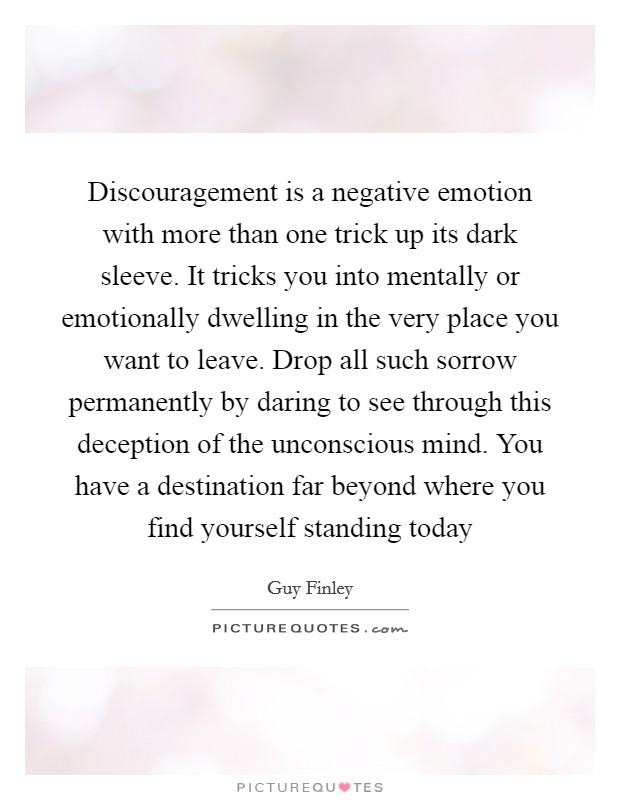Discouragement is a negative emotion with more than one trick up its dark sleeve. It tricks you into mentally or emotionally dwelling in the very place you want to leave. Drop all such sorrow permanently by daring to see through this deception of the unconscious mind. You have a destination far beyond where you find yourself standing today Picture Quote #1