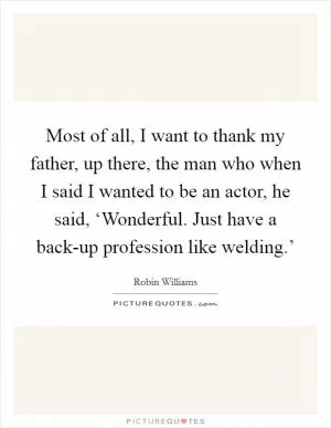 Most of all, I want to thank my father, up there, the man who when I said I wanted to be an actor, he said, ‘Wonderful. Just have a back-up profession like welding.’ Picture Quote #1