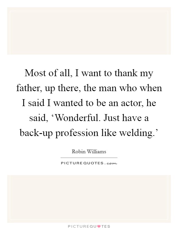 Most of all, I want to thank my father, up there, the man who when I said I wanted to be an actor, he said, ‘Wonderful. Just have a back-up profession like welding.' Picture Quote #1
