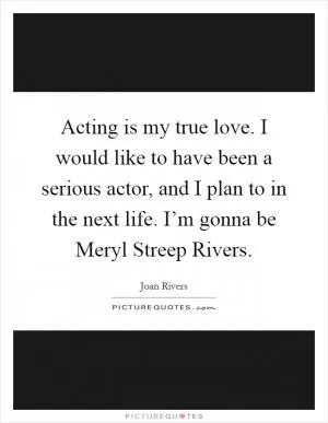 Acting is my true love. I would like to have been a serious actor, and I plan to in the next life. I’m gonna be Meryl Streep Rivers Picture Quote #1