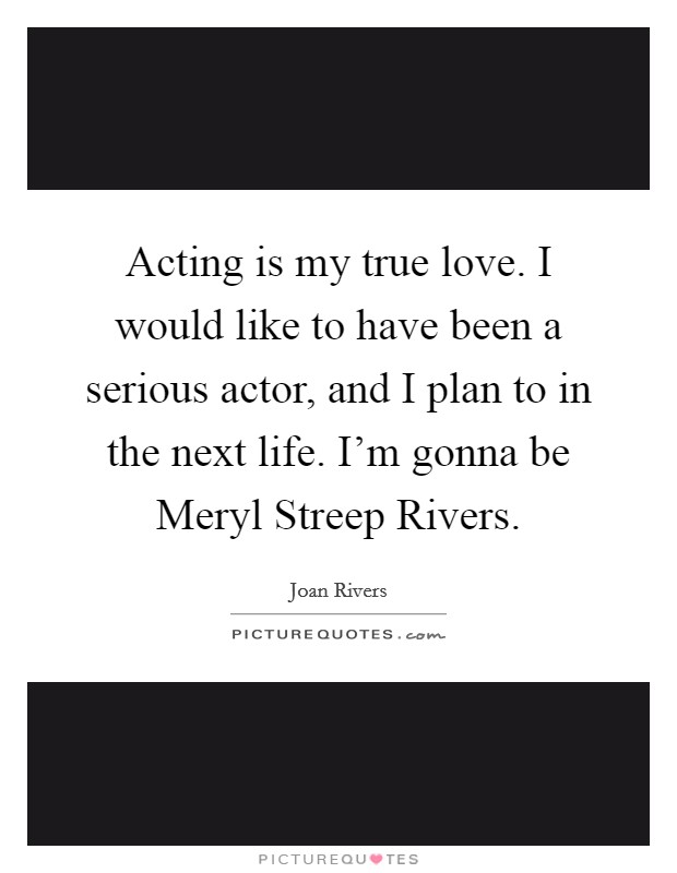 Acting is my true love. I would like to have been a serious actor, and I plan to in the next life. I'm gonna be Meryl Streep Rivers Picture Quote #1