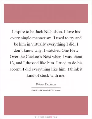 I aspire to be Jack Nicholson. I love his every single mannerism. I used to try and be him in virtually everything I did, I don’t know why. I watched One Flew Over the Cuckoo’s Nest when I was about 13, and I dressed like him. I tried to do his accent. I did everything like him. I think it kind of stuck with me Picture Quote #1
