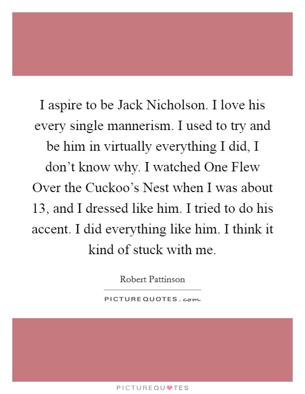 I aspire to be Jack Nicholson. I love his every single mannerism. I used to try and be him in virtually everything I did, I don't know why. I watched One Flew Over the Cuckoo's Nest when I was about 13, and I dressed like him. I tried to do his accent. I did everything like him. I think it kind of stuck with me Picture Quote #1