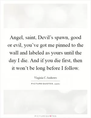 Angel, saint, Devil’s spawn, good or evil, you’ve got me pinned to the wall and labeled as yours until the day I die. And if you die first, then it won’t be long before I follow Picture Quote #1