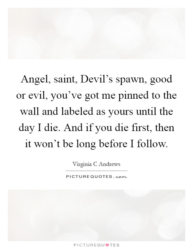 Angel, saint, Devil's spawn, good or evil, you've got me pinned to the wall and labeled as yours until the day I die. And if you die first, then it won't be long before I follow Picture Quote #1