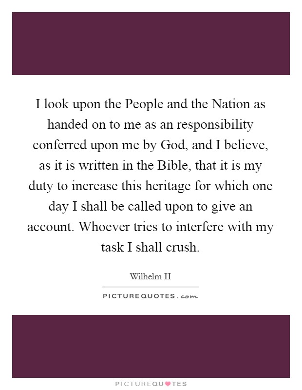 I look upon the People and the Nation as handed on to me as an responsibility conferred upon me by God, and I believe, as it is written in the Bible, that it is my duty to increase this heritage for which one day I shall be called upon to give an account. Whoever tries to interfere with my task I shall crush Picture Quote #1
