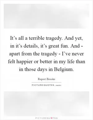 It’s all a terrible tragedy. And yet, in it’s details, it’s great fun. And - apart from the tragedy - I’ve never felt happier or better in my life than in those days in Belgium Picture Quote #1