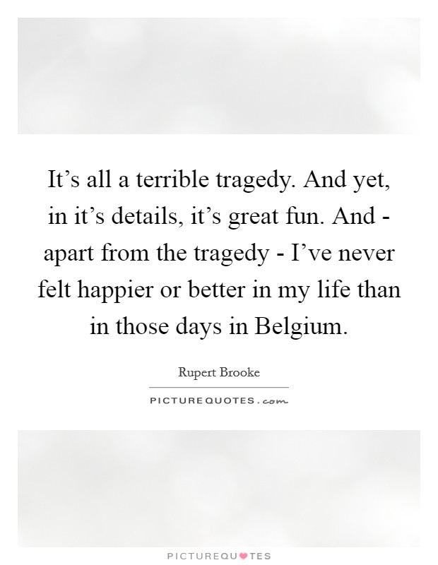 It's all a terrible tragedy. And yet, in it's details, it's great fun. And - apart from the tragedy - I've never felt happier or better in my life than in those days in Belgium Picture Quote #1