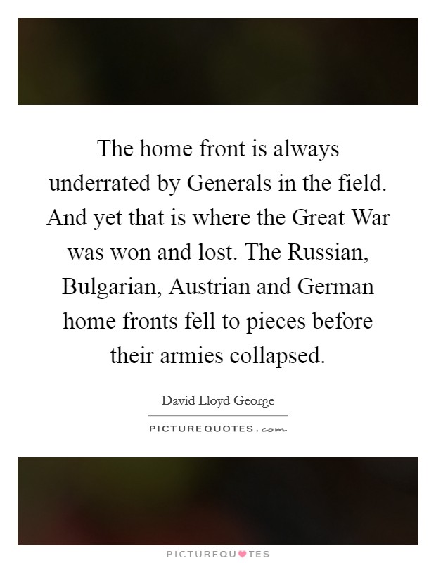 The home front is always underrated by Generals in the field. And yet that is where the Great War was won and lost. The Russian, Bulgarian, Austrian and German home fronts fell to pieces before their armies collapsed Picture Quote #1