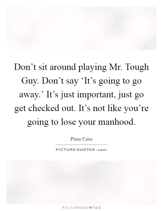 Don't sit around playing Mr. Tough Guy. Don't say ‘It's going to go away.' It's just important, just go get checked out. It's not like you're going to lose your manhood Picture Quote #1