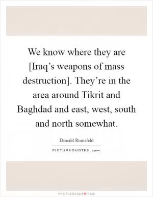 We know where they are [Iraq’s weapons of mass destruction]. They’re in the area around Tikrit and Baghdad and east, west, south and north somewhat Picture Quote #1