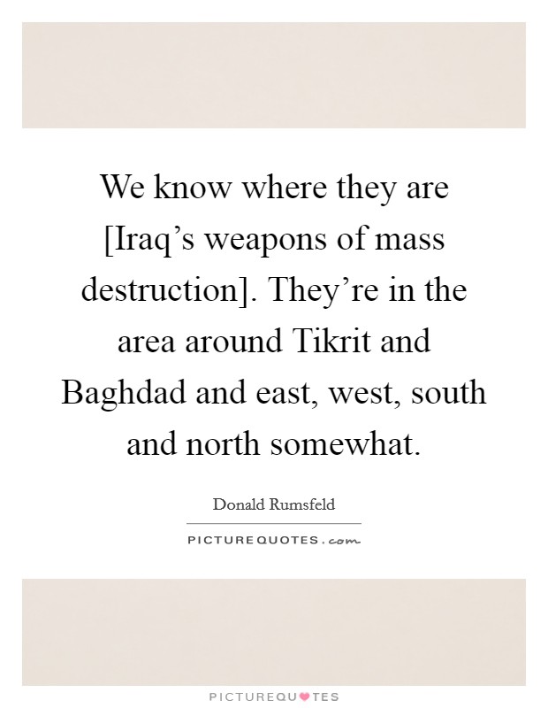 We know where they are [Iraq's weapons of mass destruction]. They're in the area around Tikrit and Baghdad and east, west, south and north somewhat Picture Quote #1