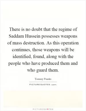There is no doubt that the regime of Saddam Hussein possesses weapons of mass destruction. As this operation continues, those weapons will be identified, found, along with the people who have produced them and who guard them Picture Quote #1