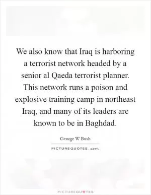 We also know that Iraq is harboring a terrorist network headed by a senior al Qaeda terrorist planner. This network runs a poison and explosive training camp in northeast Iraq, and many of its leaders are known to be in Baghdad Picture Quote #1