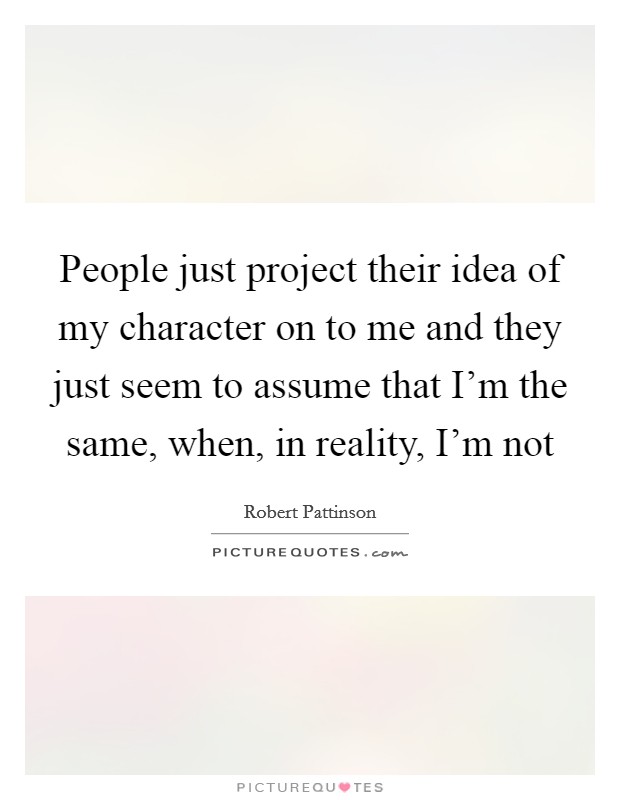 People just project their idea of my character on to me and they just seem to assume that I'm the same, when, in reality, I'm not Picture Quote #1