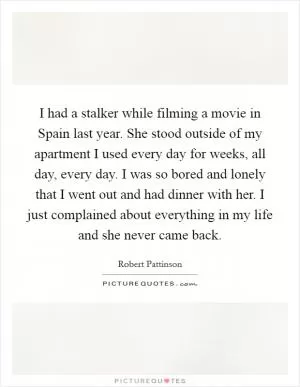 I had a stalker while filming a movie in Spain last year. She stood outside of my apartment I used every day for weeks, all day, every day. I was so bored and lonely that I went out and had dinner with her. I just complained about everything in my life and she never came back Picture Quote #1