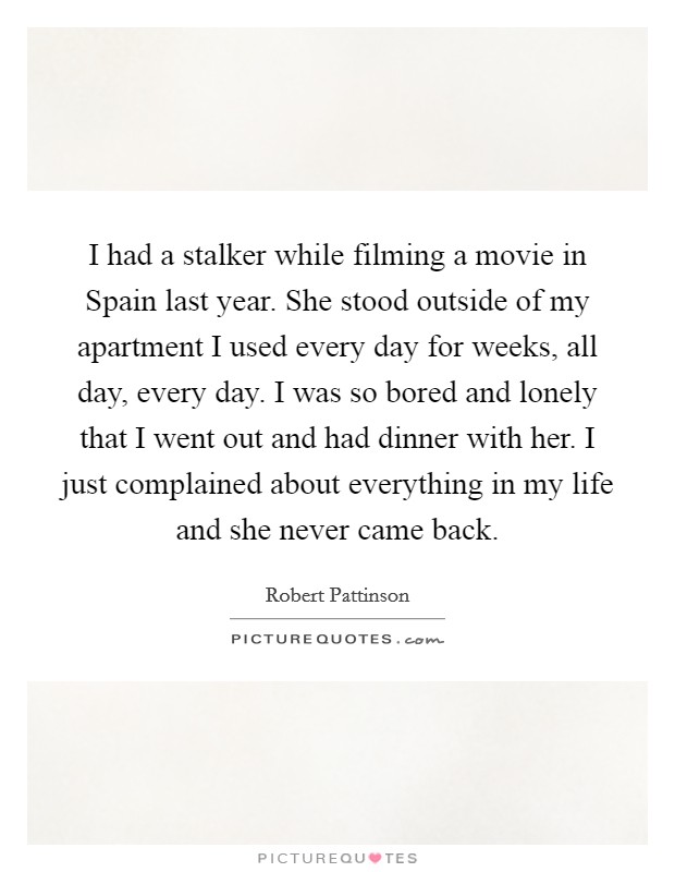 I had a stalker while filming a movie in Spain last year. She stood outside of my apartment I used every day for weeks, all day, every day. I was so bored and lonely that I went out and had dinner with her. I just complained about everything in my life and she never came back Picture Quote #1