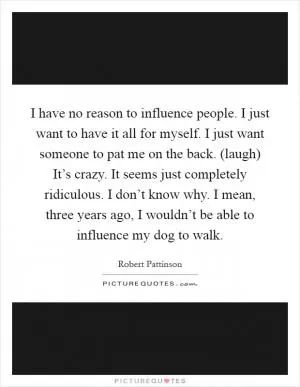 I have no reason to influence people. I just want to have it all for myself. I just want someone to pat me on the back. (laugh) It’s crazy. It seems just completely ridiculous. I don’t know why. I mean, three years ago, I wouldn’t be able to influence my dog to walk Picture Quote #1
