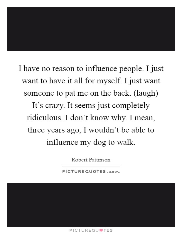 I have no reason to influence people. I just want to have it all for myself. I just want someone to pat me on the back. (laugh) It's crazy. It seems just completely ridiculous. I don't know why. I mean, three years ago, I wouldn't be able to influence my dog to walk Picture Quote #1