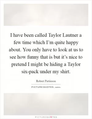 I have been called Taylor Lautner a few time which I’m quite happy about. You only have to look at us to see how funny that is but it’s nice to pretend I might be hiding a Taylor six-pack under my shirt Picture Quote #1