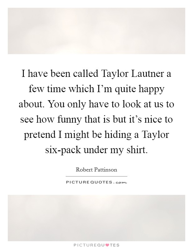 I have been called Taylor Lautner a few time which I'm quite happy about. You only have to look at us to see how funny that is but it's nice to pretend I might be hiding a Taylor six-pack under my shirt Picture Quote #1