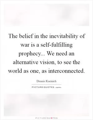 The belief in the inevitability of war is a self-fulfilling prophecy... We need an alternative vision, to see the world as one, as interconnected Picture Quote #1