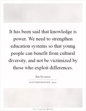 It has been said that knowledge is power. We need to strengthen education systems so that young people can benefit from cultural diversity, and not be victimized by those who exploit differences Picture Quote #1