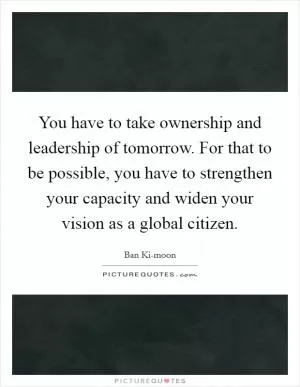 You have to take ownership and leadership of tomorrow. For that to be possible, you have to strengthen your capacity and widen your vision as a global citizen Picture Quote #1