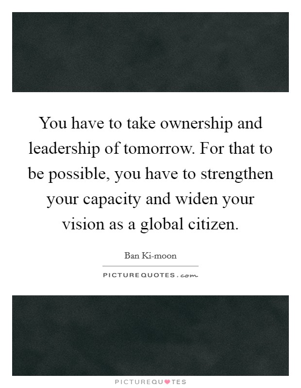 You have to take ownership and leadership of tomorrow. For that to be possible, you have to strengthen your capacity and widen your vision as a global citizen Picture Quote #1