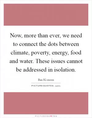 Now, more than ever, we need to connect the dots between climate, poverty, energy, food and water. These issues cannot be addressed in isolation Picture Quote #1