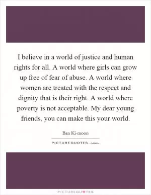 I believe in a world of justice and human rights for all. A world where girls can grow up free of fear of abuse. A world where women are treated with the respect and dignity that is their right. A world where poverty is not acceptable. My dear young friends, you can make this your world Picture Quote #1