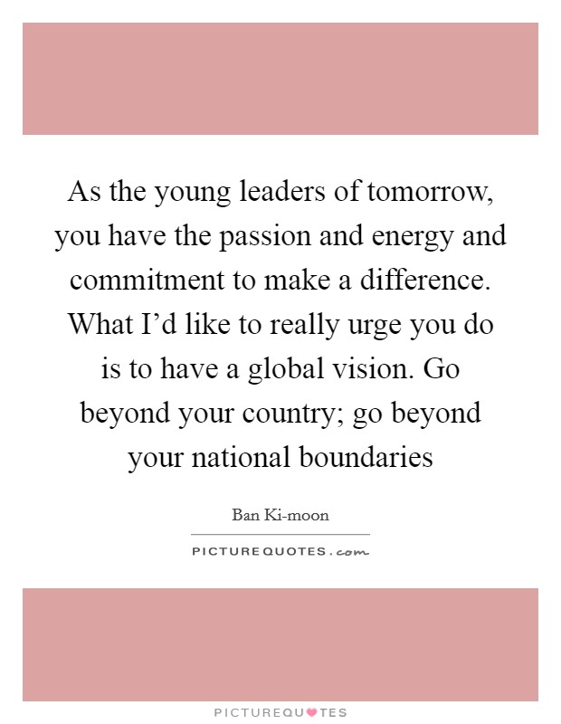 As the young leaders of tomorrow, you have the passion and energy and commitment to make a difference. What I’d like to really urge you do is to have a global vision. Go beyond your country; go beyond your national boundaries Picture Quote #1