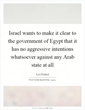 Israel wants to make it clear to the government of Egypt that it has no aggressive intentions whatsoever against any Arab state at all Picture Quote #1