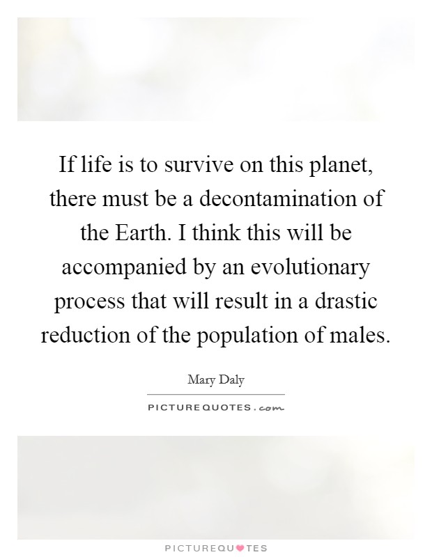 If life is to survive on this planet, there must be a decontamination of the Earth. I think this will be accompanied by an evolutionary process that will result in a drastic reduction of the population of males Picture Quote #1
