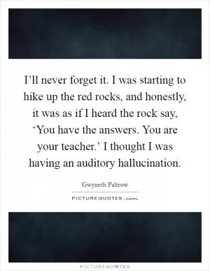 I’ll never forget it. I was starting to hike up the red rocks, and honestly, it was as if I heard the rock say, ‘You have the answers. You are your teacher.’ I thought I was having an auditory hallucination Picture Quote #1