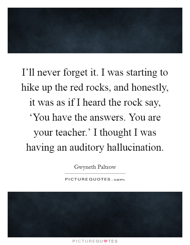 I'll never forget it. I was starting to hike up the red rocks, and honestly, it was as if I heard the rock say, ‘You have the answers. You are your teacher.' I thought I was having an auditory hallucination Picture Quote #1