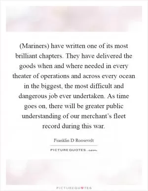 (Mariners) have written one of its most brilliant chapters. They have delivered the goods when and where needed in every theater of operations and across every ocean in the biggest, the most difficult and dangerous job ever undertaken. As time goes on, there will be greater public understanding of our merchant’s fleet record during this war Picture Quote #1