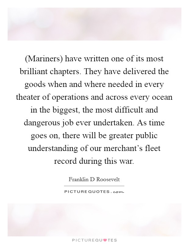 (Mariners) have written one of its most brilliant chapters. They have delivered the goods when and where needed in every theater of operations and across every ocean in the biggest, the most difficult and dangerous job ever undertaken. As time goes on, there will be greater public understanding of our merchant's fleet record during this war Picture Quote #1