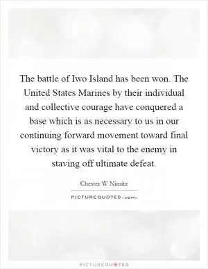 The battle of Iwo Island has been won. The United States Marines by their individual and collective courage have conquered a base which is as necessary to us in our continuing forward movement toward final victory as it was vital to the enemy in staving off ultimate defeat Picture Quote #1