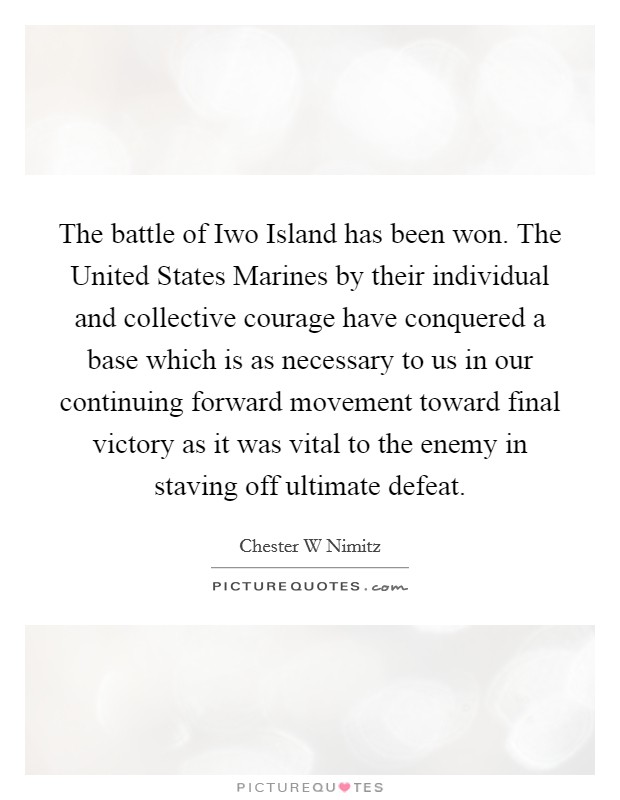 The battle of Iwo Island has been won. The United States Marines by their individual and collective courage have conquered a base which is as necessary to us in our continuing forward movement toward final victory as it was vital to the enemy in staving off ultimate defeat Picture Quote #1