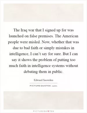 The Iraq war that I signed up for was launched on false premises. The American people were misled. Now, whether that was due to bad faith or simply mistakes in intelligence, I can’t say for sure. But I can say it shows the problem of putting too much faith in intelligence systems without debating them in public Picture Quote #1