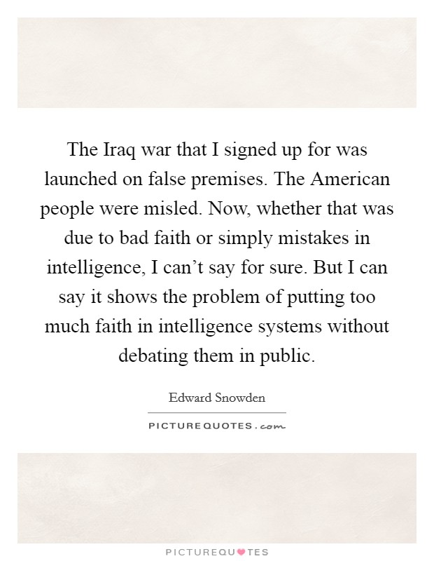The Iraq war that I signed up for was launched on false premises. The American people were misled. Now, whether that was due to bad faith or simply mistakes in intelligence, I can't say for sure. But I can say it shows the problem of putting too much faith in intelligence systems without debating them in public Picture Quote #1