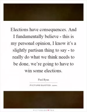 Elections have consequences. And I fundamentally believe - this is my personal opinion, I know it’s a slightly partisan thing to say - to really do what we think needs to be done, we’re going to have to win some elections Picture Quote #1