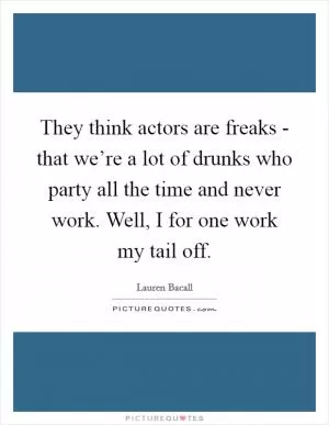 They think actors are freaks - that we’re a lot of drunks who party all the time and never work. Well, I for one work my tail off Picture Quote #1