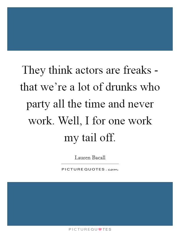 They think actors are freaks - that we're a lot of drunks who party all the time and never work. Well, I for one work my tail off Picture Quote #1