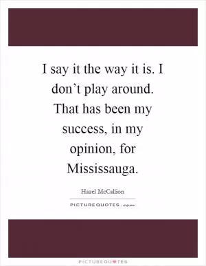 I say it the way it is. I don’t play around. That has been my success, in my opinion, for Mississauga Picture Quote #1