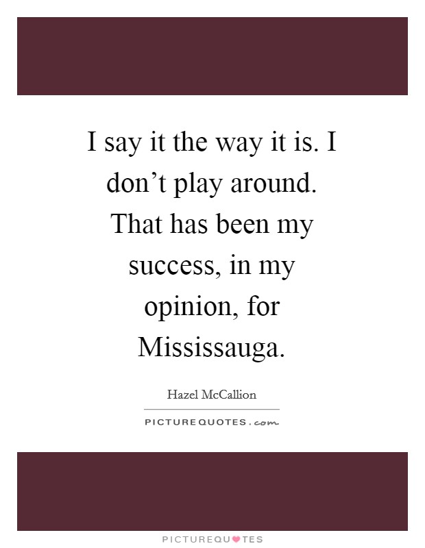 I say it the way it is. I don't play around. That has been my success, in my opinion, for Mississauga Picture Quote #1