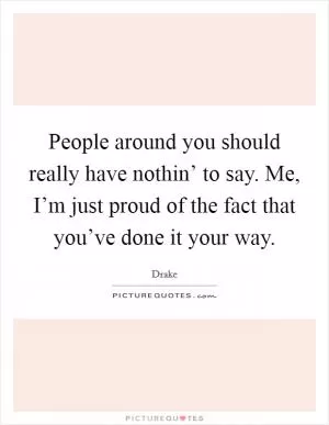 People around you should really have nothin’ to say. Me, I’m just proud of the fact that you’ve done it your way Picture Quote #1