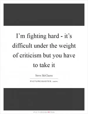 I’m fighting hard - it’s difficult under the weight of criticism but you have to take it Picture Quote #1